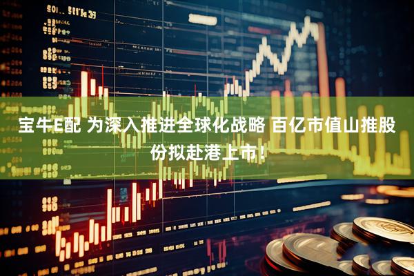 宝牛E配 为深入推进全球化战略 百亿市值山推股份拟赴港上市！