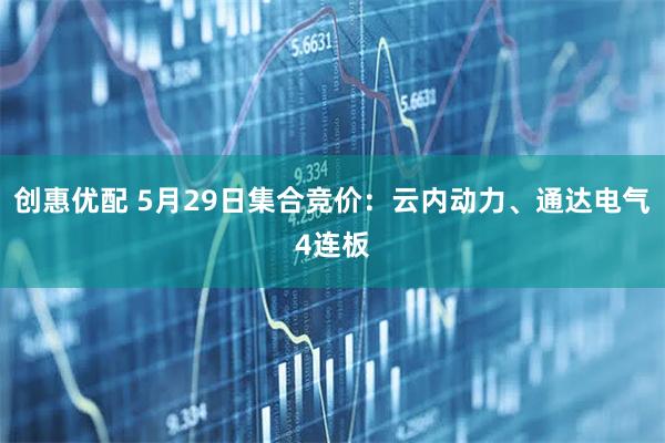 创惠优配 5月29日集合竞价：云内动力、通达电气4连板