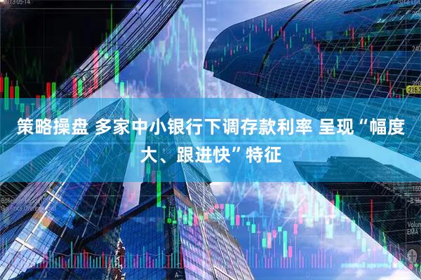 策略操盘 多家中小银行下调存款利率 呈现“幅度大、跟进快”特征