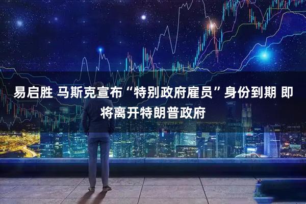 易启胜 马斯克宣布“特别政府雇员”身份到期 即将离开特朗普政府