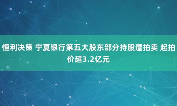 恒利决策 宁夏银行第五大股东部分持股遭拍卖 起拍价超3.2亿元