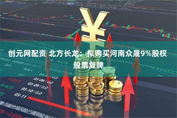 创元网配资 北方长龙：拟购买河南众晟9%股权 股票复牌