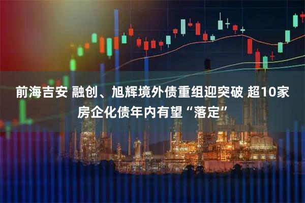 前海吉安 融创、旭辉境外债重组迎突破 超10家房企化债年内有望“落定”