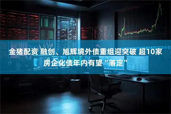 金猪配资 融创、旭辉境外债重组迎突破 超10家房企化债年内有望“落定”
