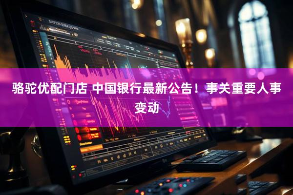 骆驼优配门店 中国银行最新公告！事关重要人事变动