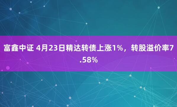 富鑫中证 4月23日精达转债上涨1%，转股溢价率7.58%