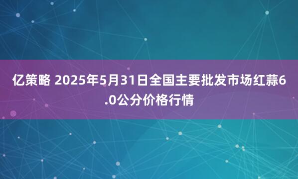 亿策略 2025年5月31日全国主要批发市场红蒜6.0公分价格行情