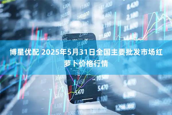 博星优配 2025年5月31日全国主要批发市场红萝卜价格行情