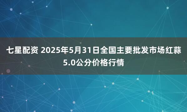 七星配资 2025年5月31日全国主要批发市场红蒜5.0公分价格行情