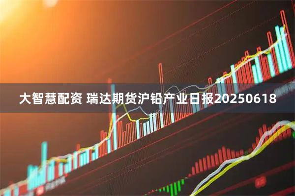 大智慧配资 瑞达期货沪铅产业日报20250618