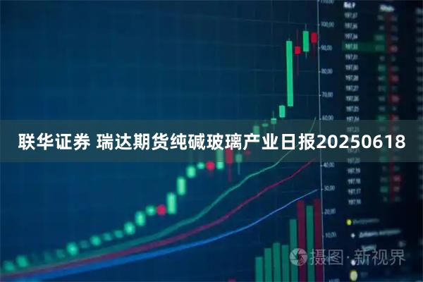 联华证券 瑞达期货纯碱玻璃产业日报20250618