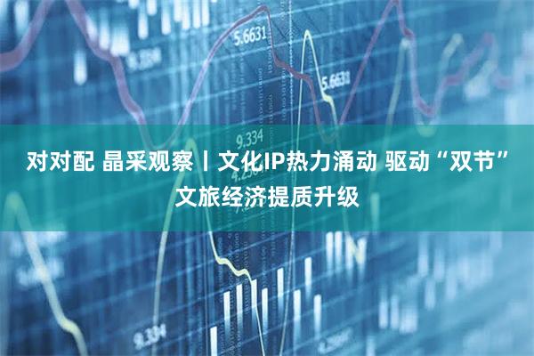 对对配 晶采观察丨文化IP热力涌动 驱动“双节”文旅经济提质升级
