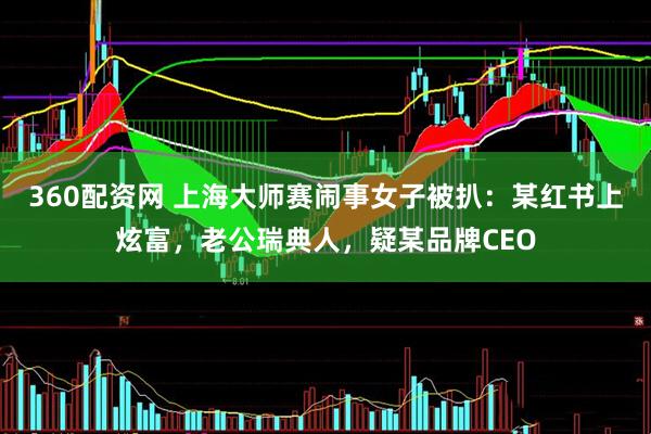 360配资网 上海大师赛闹事女子被扒：某红书上炫富，老公瑞典人，疑某品牌CEO