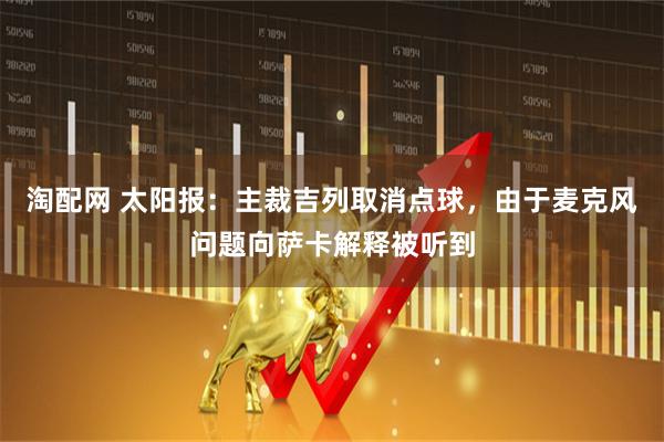 淘配网 太阳报：主裁吉列取消点球，由于麦克风问题向萨卡解释被听到