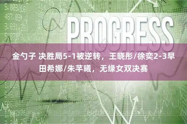 金勺子 决胜局5-1被逆转，王晓彤/徐奕2-3早田希娜/朱芊曦，无缘女双决赛