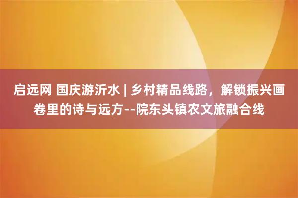启远网 国庆游沂水 | 乡村精品线路，解锁振兴画卷里的诗与远方--院东头镇农文旅融合线