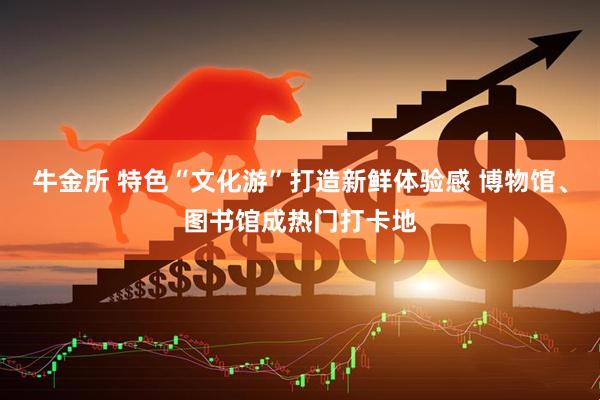 牛金所 特色“文化游”打造新鲜体验感 博物馆、图书馆成热门打卡地