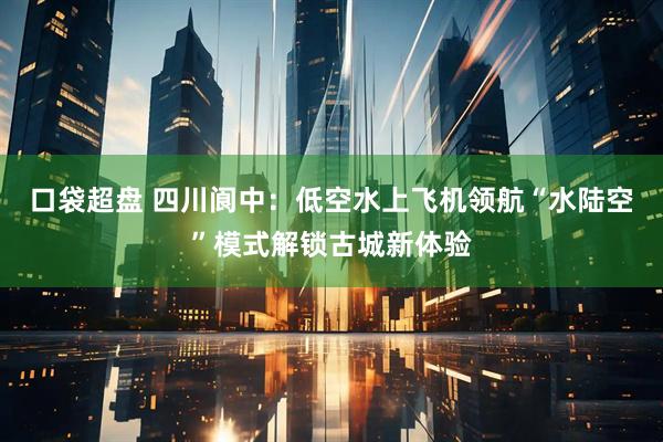 口袋超盘 四川阆中：低空水上飞机领航“水陆空”模式解锁古城新体验