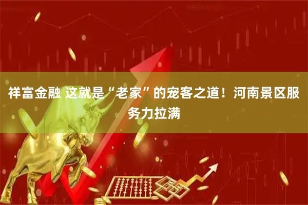祥富金融 这就是“老家”的宠客之道！河南景区服务力拉满