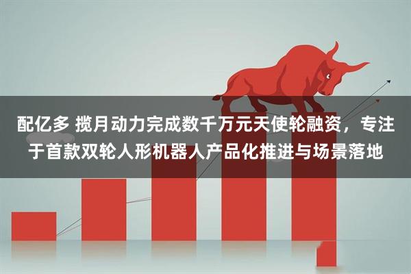 配亿多 揽月动力完成数千万元天使轮融资，专注于首款双轮人形机器人产品化推进与场景落地