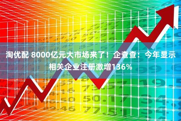 淘优配 8000亿元大市场来了！企查查：今年显示相关企业注册激增136%
