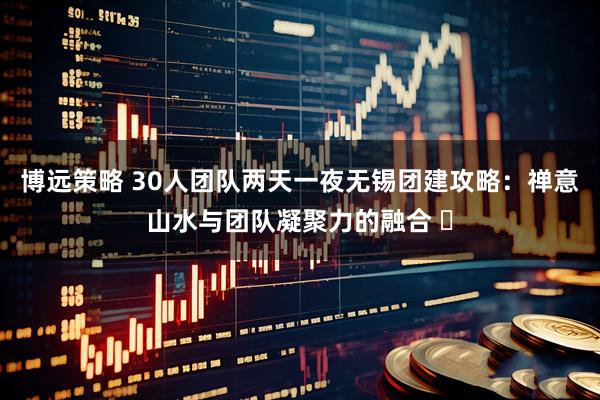 博远策略 30人团队两天一夜无锡团建攻略：禅意山水与团队凝聚力的融合 ️