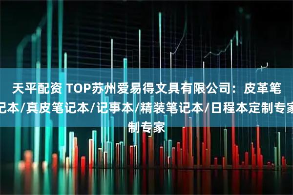 天平配资 TOP苏州爱易得文具有限公司：皮革笔记本/真皮笔记本/记事本/精装笔记本/日程本定制专家
