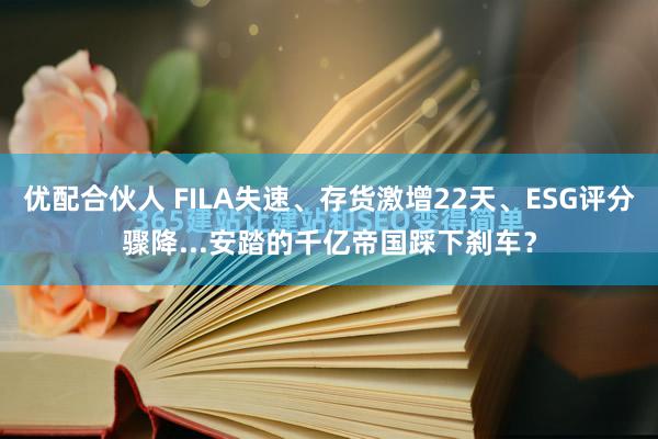 优配合伙人 FILA失速、存货激增22天、ESG评分骤降...安踏的千亿帝国踩下刹车？