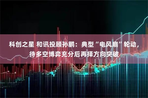 科创之星 和讯投顾孙鹏：典型“电风扇”轮动，待多空博弈充分后再择方向突破