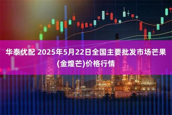 华泰优配 2025年5月22日全国主要批发市场芒果(金煌芒)价格行情