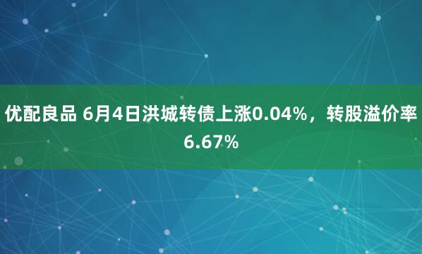 优配良品 6月4日洪城转债上涨0.04%，转股溢价率6.67%
