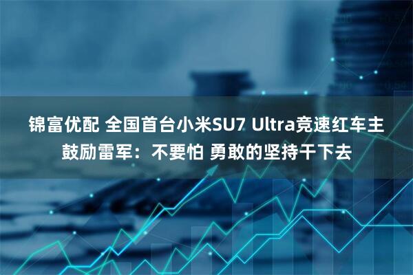 锦富优配 全国首台小米SU7 Ultra竞速红车主鼓励雷军：不要怕 勇敢的坚持干下去