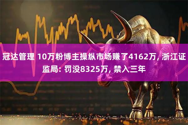冠达管理 10万粉博主操纵市场赚了4162万, 浙江证监局: 罚没8325万, 禁入三年