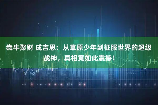 犇牛聚财 成吉思：从草原少年到征服世界的超级战神，真相竟如此震撼！