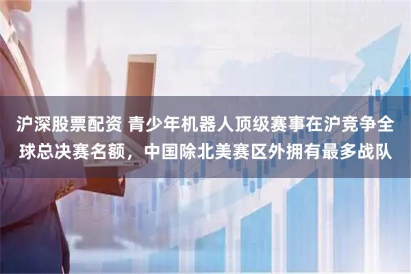 沪深股票配资 青少年机器人顶级赛事在沪竞争全球总决赛名额，中国除北美赛区外拥有最多战队