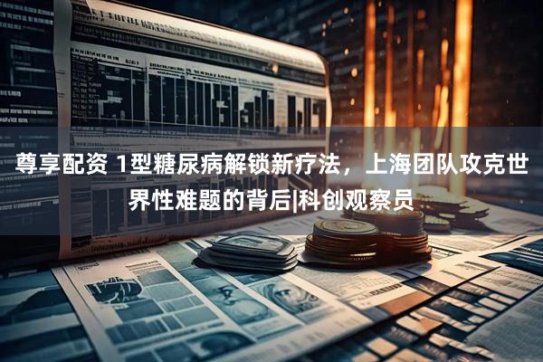 尊享配资 1型糖尿病解锁新疗法，上海团队攻克世界性难题的背后|科创观察员
