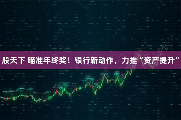 股天下 瞄准年终奖！银行新动作，力推“资产提升”