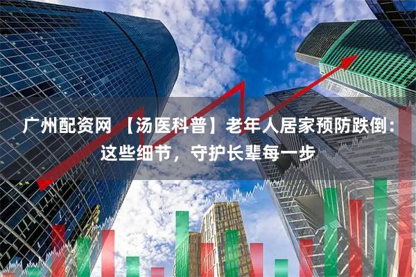 广州配资网 【汤医科普】老年人居家预防跌倒：这些细节，守护长辈每一步