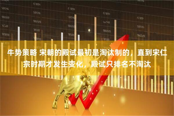 牛势策略 宋朝的殿试最初是淘汰制的，直到宋仁宗时期才发生变化，殿试只排名不淘汰