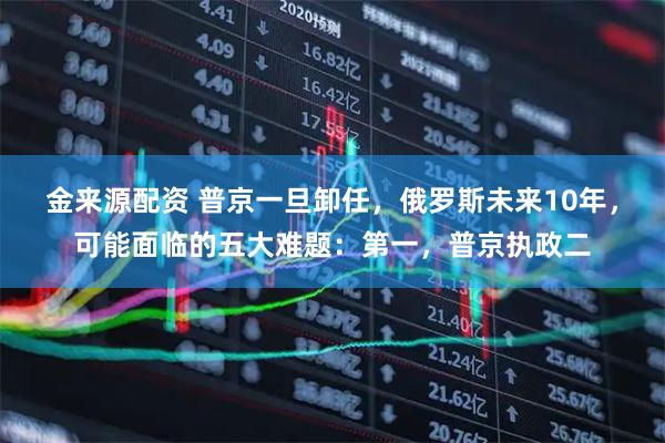 金来源配资 普京一旦卸任，俄罗斯未来10年，可能面临的五大难题：第一，普京执政二