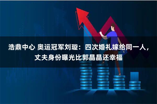 浩鼎中心 奥运冠军刘璇：四次婚礼嫁给同一人，丈夫身份曝光比郭晶晶还幸福